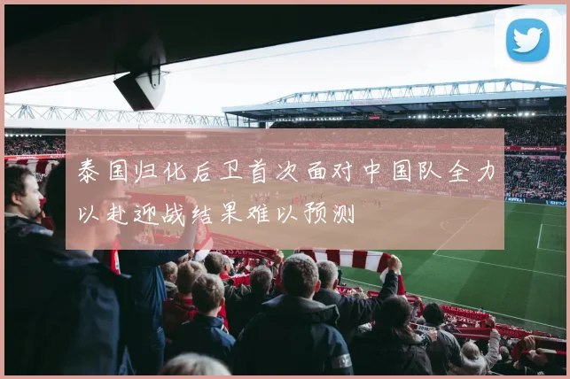 泰国归化后卫首次面对中国队全力以赴迎战结果难以预测