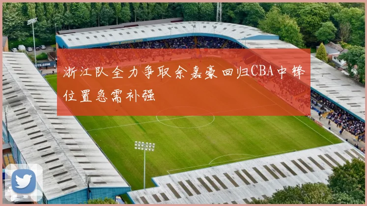 浙江队全力争取余嘉豪回归CBA中锋位置急需补强
