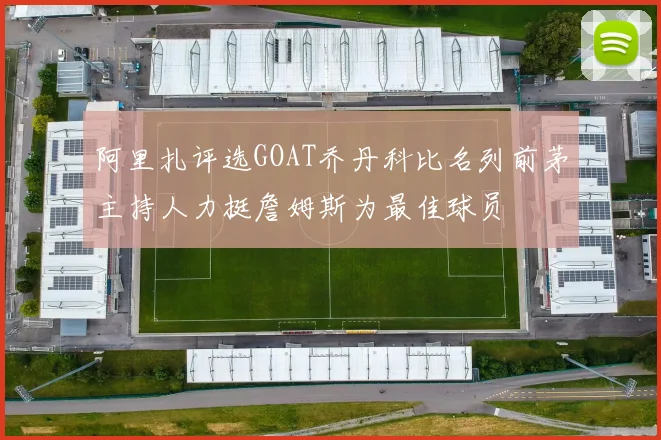 阿里扎评选GOAT乔丹科比名列前茅主持人力挺詹姆斯为最佳球员