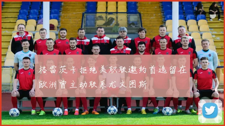 格雷茨卡拒绝美职联邀约首选留在欧洲曾主动联系尤文图斯