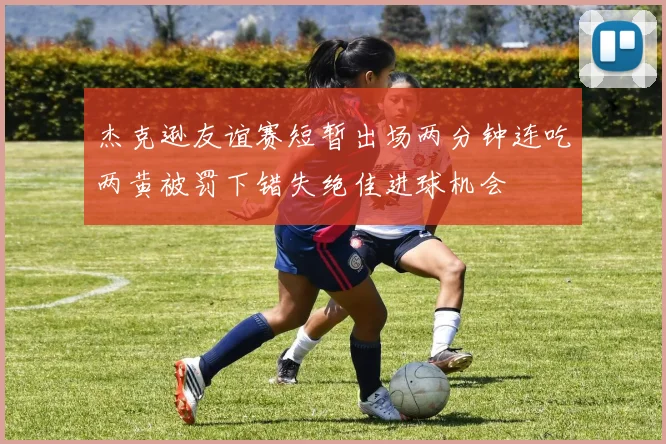 杰克逊友谊赛短暂出场两分钟连吃两黄被罚下错失绝佳进球机会