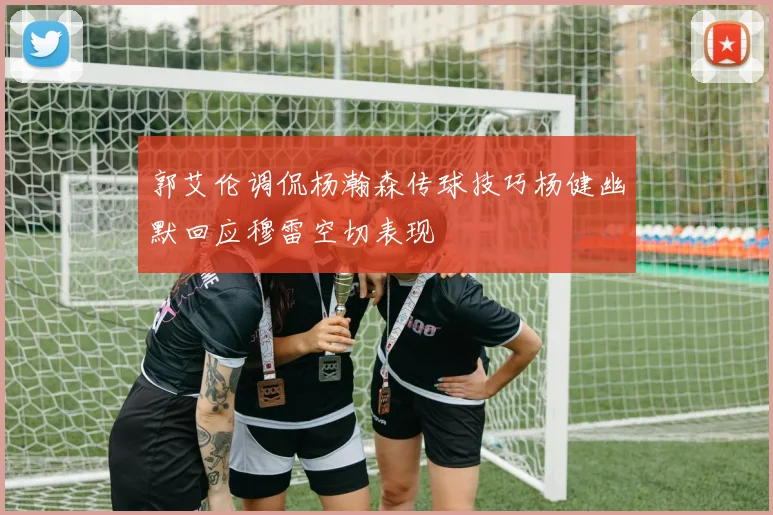 郭艾伦调侃杨瀚森传球技巧杨健幽默回应穆雷空切表现