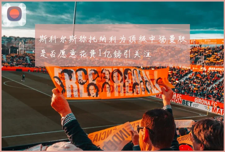 斯科尔斯称托纳利为顶级中场曼联是否愿意花费1亿镑引关注