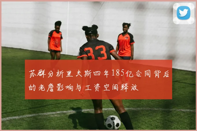 苏群分析里夫斯四年185亿合同背后的老詹影响与工资空间释放