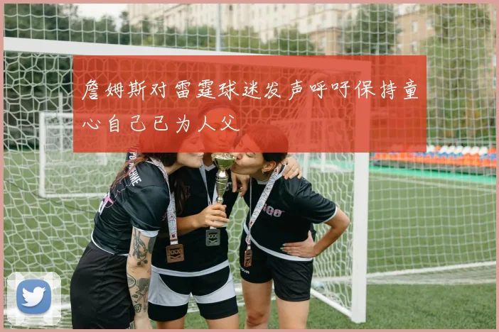 詹姆斯对雷霆球迷发声呼吁保持童心自己已为人父