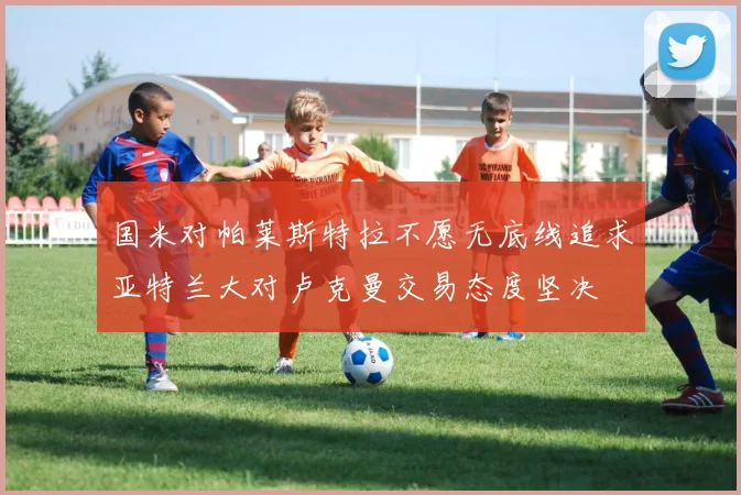 国米对帕莱斯特拉不愿无底线追求亚特兰大对卢克曼交易态度坚决