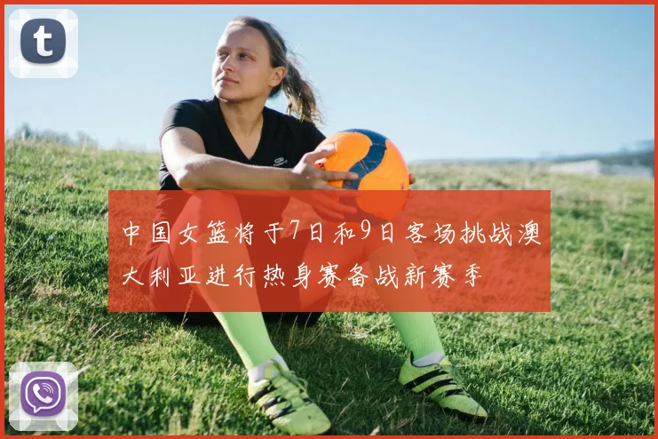 中国女篮将于7日和9日客场挑战澳大利亚进行热身赛备战新赛季