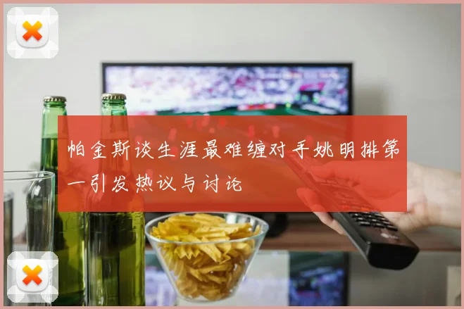 帕金斯谈生涯最难缠对手姚明排第一引发热议与讨论