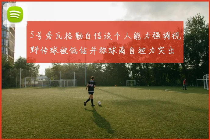 5号秀瓦格勒自信谈个人能力强调视野传球被低估并称球商自控力突出
