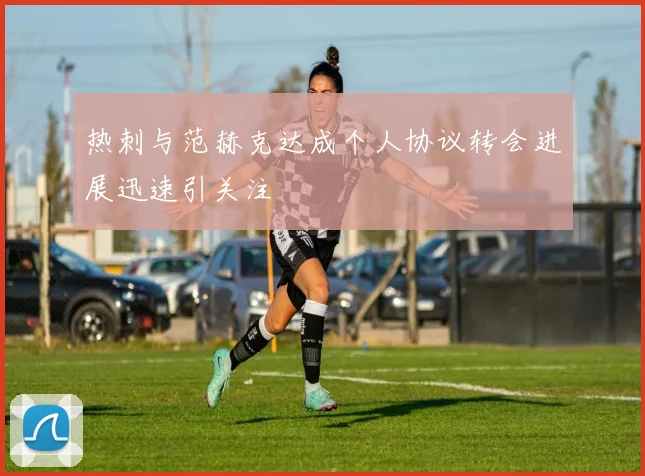 热刺与范赫克达成个人协议转会进展迅速引关注