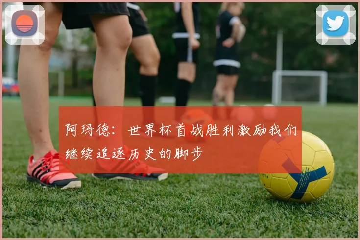 阿玛德：世界杯首战胜利激励我们继续追逐历史的脚步